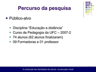 Percurso da pesquisa Público-alvo Disciplina “Educação a distância” Curso de Pedagogia da UFC – 2007-2 74 alunos (62 alunos finalizaram) 09 Formadoras e 01 professor A construção das identidades dos alunos  na educação virtual 