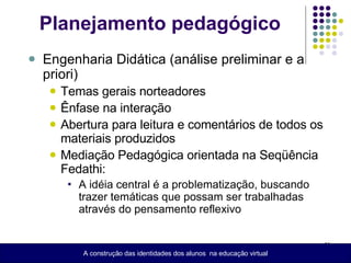 Planejamento pedagógico Engenharia Didática (análise preliminar e a priori) Temas gerais norteadores Ênfase na interação Abertura para leitura e comentários de todos os materiais produzidos  Mediação Pedagógica orientada na Seqüência Fedathi: A idéia central é a problematização, buscando trazer temáticas que possam ser trabalhadas através do pensamento reflexivo A construção das identidades dos alunos  na educação virtual 