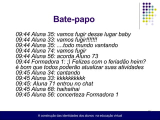 Bate-papo 09:44 Aluna 35: vamos fugir desse lugar baby  09:44 Aluna 33: vamos fugir!!!!!!!  09:44 Aluna 35: ....todo mundo vantando  09:44 Aluna 74: vamos fugir  09:44 Aluna 56: acorda Aluno 73  09:44 Formadora 1: ;) Felizes com o feriadão heim? é bom que todos poderão atualizar suas atividades  09:45 Aluna 34: cantando  09:45 Aluna 33: kkkkkkkkkk  09:45: Aluna 71 entrou no chat  09:45 Aluna 68: haihaihai  09:45 Aluna 56: concerteza Formadora 1   A construção das identidades dos alunos  na educação virtual 