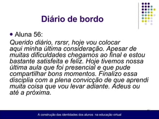 Diário de bordo  Aluna 56: Querido diário, rsrsr, hoje vou colocar aqui minha última consideração. Apesar de muitas dificuldades chegamos ao final e estou bastante satisfeita e feliz. Hoje tivemos nossa última aula que foi presencial e que pude compartilhar bons momentos. Finalizo essa disciplia com a plena convicção de que aprendi muita coisa que vou levar adiante. Adeus ou até a próxima. A construção das identidades dos alunos  na educação virtual 
