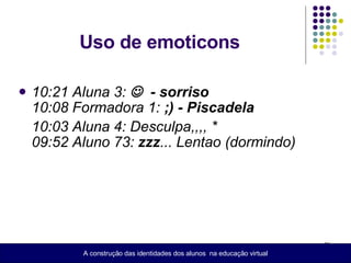 Uso de emoticons  10:21 Aluna 3:     - sorriso  10:08 Formadora 1:  ;) - Piscadela 10:03 Aluna 4: Desculpa,,,, * 09:52 Aluno 73:  zzz ... Lentao (dormindo) A construção das identidades dos alunos  na educação virtual 