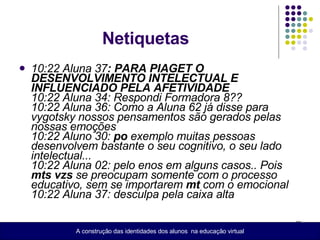 Netiquetas  10:22 Aluna 37 : PARA PIAGET O DESENVOLVIMENTO INTELECTUAL E INFLUENCIADO PELA AFETIVIDADE 10:22 Aluna 34: Respondi Formadora 8??  10:22 Aluna 36: Como a Aluna 62 já disse para vygotsky nossos pensamentos são gerados pelas nossas emoções  10:22 Aluno 30:  po  exemplo muitas pessoas desenvolvem bastante o seu cognitivo, o seu lado intelectual...  10:22 Aluna 02: pelo enos em alguns casos.. Pois  mts   vzs  se preocupam somente com o processo educativo, sem se importarem  mt  com o emocional  10:22 Aluna 37: desculpa pela caixa alta   A construção das identidades dos alunos  na educação virtual 