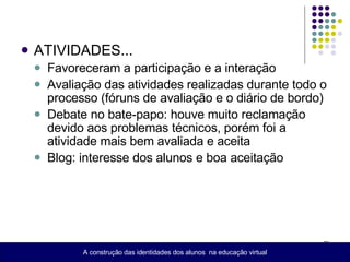 ATIVIDADES... Favoreceram a participação e a interação Avaliação das atividades realizadas durante todo o processo (fóruns de avaliação e o diário de bordo) Debate no bate-papo: houve muito reclamação devido aos problemas técnicos, porém foi a atividade mais bem avaliada e aceita Blog: interesse dos alunos e boa aceitação A construção das identidades dos alunos  na educação virtual 