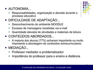 AUTONOMIA... Responsabilidades, organização e decisão durante o processo educativo DIFICULDADE DE ADAPTAÇÃO... Desconhecimento do ambiente MOODLE Excesso de mensagens recebidas via e-mail Quantidade elevada de atividades e materiais de leitura CONTEÚDOS ABORDADOS... A maioria dos alunos (77%) acharam importante ou muito importante a abordagem de conteúdos extracurriculares. MEDIAÇÃO... Professor mediador e problematizador  Importância do professor para o ensino a distância A construção das identidades dos alunos  na educação virtual 