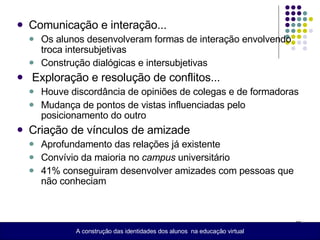 Comunicação e interação...  Os alunos desenvolveram formas de interação envolvendo troca intersubjetivas Construção dialógicas e intersubjetivas Exploração e resolução de conflitos... Houve discordância de opiniões de colegas e de formadoras Mudança de pontos de vistas influenciadas pelo posicionamento do outro Criação de vínculos de amizade Aprofundamento das relações já existente Convívio da maioria no  campus  universitário 41% conseguiram desenvolver amizades com pessoas que não conheciam A construção das identidades dos alunos  na educação virtual 