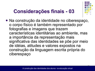 Considerações finais - 03 Na construção da identidade no ciberespaço, o corpo físico é também representado por fotografias e imagens que trazem características identitárias ao ambiente, mas a importância da representação mais significativa das identidades se põe por meio de idéias, atitudes e valores expostos na construção da linguagem escrita própria do ciberespaço  A construção das identidades dos alunos  na educação virtual 