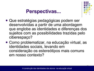 Perspectivas... Que estratégias pedagógicas podem ser desenvolvidas a partir de uma abordagem que englobe as identidades e diferenças dos sujeitos com as possibilidades trazidas pelo ciberespaço? Como problematizar, na educação virtual, as identidades sociais, levando em consideração os estereótipos mais comuns em nosso contexto? A construção das identidades dos alunos  na educação virtual 