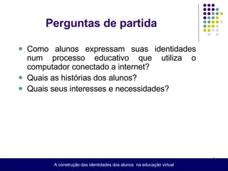 Como alunos expressam suas identidades num processo educativo que utiliza o computador conectado a internet? Quais as histórias dos alunos? Quais seus interesses e necessidades? A construção das identidades dos alunos  na educação virtual Perguntas de partida 