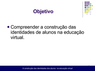 Objetivo  Compreender a construção das identidades de alunos na educação virtual. A construção das identidades dos alunos  na educação virtual 