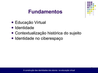 Educação Virtual Identidade  Contextualização histórica do sujeito  Identidade no ciberespaço Fundamentos A construção das identidades dos alunos  na educação virtual 