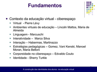 Fundamentos Contexto da educação virtual - ciberespaço Virtual  - Pierre Lévy  Ambientes virtuais de educação – Lincoln Mattos, Maria de Almeida  Linguagem - Marcuschi  Interatividade –  Marco Silva Interação – Habermas, Martinazzo  Estratégias pedagógicas – Gomez, Vani Kenski, Manoel Moran, Maria Belloni  Corporeidade no ciberespaço – Edvaldo Couto Identidade - Sherry Turkle  A construção das identidades dos alunos  na educação virtual 