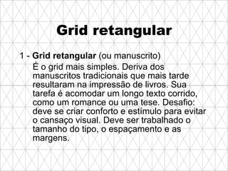 Grid retangular 1 -  Grid retangular  (ou manuscrito) É o grid mais simples. Deriva dos manuscritos tradicionais que mais tarde resultaram na impressão de livros. Sua tarefa é acomodar um longo texto corrido, como um romance ou uma tese. Desafio: deve se criar conforto e estímulo para evitar o cansaço visual. Deve ser trabalhado o tamanho do tipo, o espaçamento e as margens.   