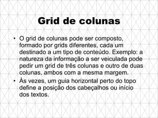 Grid de colunas O grid de colunas pode ser composto, formado por grids diferentes, cada um destinado a um tipo de conteúdo. Exemplo: a natureza da informação a ser veiculada pode pedir um grid de três colunas e outro de duas colunas, ambos com a mesma margem. Às vezes, um guia horizontal perto do topo define a posição dos cabeçalhos ou início dos textos.   