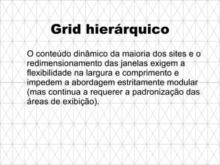 Grid hierárquico O conteúdo dinâmico da maioria dos sites e o redimensionamento das janelas exigem a flexibilidade na largura e comprimento e impedem a abordagem estritamente modular (mas continua a requerer a padronização das áreas de exibição).   