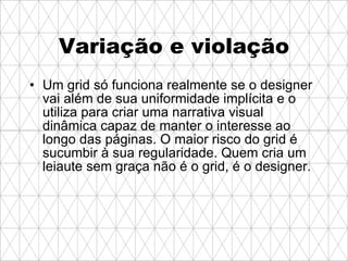 Variação e violação Um grid só funciona realmente se o designer vai além de sua uniformidade implícita e o utiliza para criar uma narrativa visual dinâmica capaz de manter o interesse ao longo das páginas. O maior risco do grid é sucumbir à sua regularidade. Quem cria um leiaute sem graça não é o grid, é o designer. 
