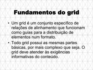 Fundamentos do grid Um grid é um conjunto específico de relações de alinhamento que funcionam como guias para a distribuição de elementos num formato.  Todo grid possui as mesmas partes básicas, por mais complexo que seja. O grid deve atender às exigências informativas do conteúdo.  