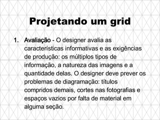 Projetando um grid Avaliação  - O designer avalia as características informativas e as exigências de produção: os múltiplos tipos de informação, a natureza das imagens e a quantidade delas. O designer deve prever os problemas de diagramação: títulos compridos demais, cortes nas fotografias e espaços vazios por falta de material em alguma seção.   