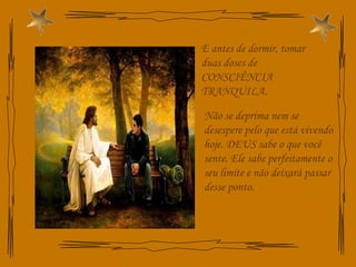 E antes de dormir, tomar duas doses de CONSCIÊNCIA TRANQUILA. Não se deprima nem se desespere pelo que está vivendo hoje. DEUS sabe o que você sente. Ele sabe perfeitamente o seu limite e não deixará passar desse ponto. 