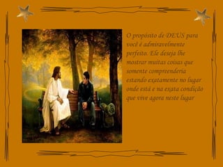 O propósito de DEUS para você é admiravelmente perfeito. Ele deseja lhe mostrar muitas coisas que somente compreenderia estando exatamente no lugar onde está e na exata condição que vive agora neste lugar 