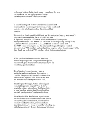 performing intricate facial plastic surgery procedures. So, how
can you know you are getting an experienced,
knowledgeable and certified plastic surgeon?



In order to distinguish doctors with specific education and
extensive facial plastic surgery experience, several boards and
societies exist to help patients find the most qualified
surgeon.

The American Academy of Facial Plastic and Reconstructive Surgery is the world's
largest specialty association for facial plastic surgery.
 It represents more than 2,700 facial plastic and reconstructive surgeons
throughout the world. The AAFPRS is a National Medical Specialty Society of the
 American Medical Association (AMA), and holds an official seat in both
 the AMA House of Delegates and the American College of Surgeons board of
governors. AAFPRS members are board certified surgeons whose focus is surgery of the
face, head, and neck. AAFPRS members subscribe to a code of ethics.



While certification from a reputable board can
immediately tell you that a surgeon has met specific
requirements, you should still ask any surgeon you are
considering questions about:

•
Their Training. Learn where they went to
medical school and performed their residency.
Look for a surgeon who constantly expands their
education and improves their skills, or one who
has trained with other experts in their field.
•
Their Hospital Privileges. Where is the surgeon
permitted to perform surgery? Your doctor’s
hospital privileges let you know that he or she is
in good standing with the local hospital and has
met their requirements of conduct and training.
•
Their Memberships. Professional organizations
and medical societies often have their own criteria
for accepting physicians as well, such as ethical
conduct, board certification, or specializations.
Your doctor should be proud of his or her schooling and
will often prominently display diplomas, certifications
 