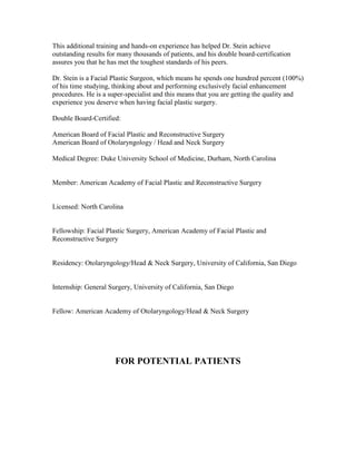 This additional training and hands-on experience has helped Dr. Stein achieve
outstanding results for many thousands of patients, and his double board-certification
assures you that he has met the toughest standards of his peers.

Dr. Stein is a Facial Plastic Surgeon, which means he spends one hundred percent (100%)
of his time studying, thinking about and performing exclusively facial enhancement
procedures. He is a super-specialist and this means that you are getting the quality and
experience you deserve when having facial plastic surgery.

Double Board-Certified:

American Board of Facial Plastic and Reconstructive Surgery
American Board of Otolaryngology / Head and Neck Surgery

Medical Degree: Duke University School of Medicine, Durham, North Carolina


Member: American Academy of Facial Plastic and Reconstructive Surgery


Licensed: North Carolina


Fellowship: Facial Plastic Surgery, American Academy of Facial Plastic and
Reconstructive Surgery


Residency: Otolaryngology/Head & Neck Surgery, University of California, San Diego


Internship: General Surgery, University of California, San Diego


Fellow: American Academy of Otolaryngology/Head & Neck Surgery




                      FOR POTENTIAL PATIENTS
 