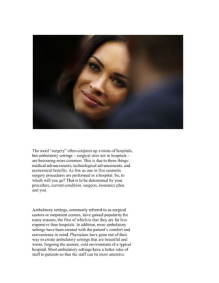 The word “surgery” often conjures up visions of hospitals,
but ambulatory settings – surgical sites not in hospitals –
are becoming more common. This is due to three things:
medical advancements, technological advancements, and
economical benefits. As few as one in five cosmetic
surgery procedures are performed in a hospital. So, to
which will you go? That is to be determined by your
procedure, current condition, surgeon, insurance plan,
and you.



Ambulatory settings, commonly referred to as surgical
centers or outpatient centers, have gained popularity for
many reasons, the first of which is that they are far less
expensive than hospitals. In addition, most ambulatory
settings have been created with the patient’s comfort and
convenience in mind. Physicians have gone out of their
way to create ambulatory settings that are beautiful and
warm, forgoing the austere, cold environment of a typical
hospital. Most ambulatory settings have a better ratio of
staff to patients so that the staff can be more attentive.
 