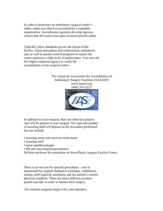 In order to determine an ambulatory surgical center’s
safety, make sure that it is accredited by a reputable
organization. Accreditation agencies develop rigorous
criteria that all centers must pass to ensure patient safety.


Typically, these standards govern the layout of the
facility, safety procedures and enforcement, and patient
care as well as quality control programs to ensure the
center maintains a high level of performance. You can call
this highly respected agency to verify the
accreditation of our surgical center:


                      The American Association for Accreditation of
                        Ambulatory Surgery Facilities (AAAASF)
                                   www.aaaasf.org
                                    (888) 545-5222




In addition to your surgeon, there are other key players
who will be present at your surgery. The type and number
of assisting staff will depend on the procedure performed
but can include:

• assisting nurse and recovery room nurse
• assisting staff
• nurse anesthesiologist
• RN (for non-surgical procedures)
Dr.Stein performs his procedures at Stein Plastic Surgery Facility Center.



There is no set cost for specific procedures – cost is
determined by surgical method or technique, ambulatory
setting, staff required, anesthesia and the patient’s current
physical condition. There are many different avenues
people can take in order to finance their surgery.

All cosmetic surgeries begin with a pre-operative
 