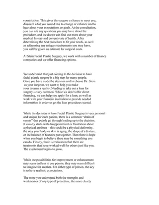 consultation. This gives the surgeon a chance to meet you,
discover what you would like to change or enhance and to
hear about your expectations or goals. At the consultation,
you can ask any questions you may have about the
procedure, and the doctor can find out more about your
medical history and current state of health. After
determining the best procedure to fit your needs, as well
as addressing any unique requirements you may have,
you will be given an estimate for surgical costs.

At Stein Facial Plastic Surgery, we work with a number of finance
companies and we offer financing options.



We understand that just coming to the decision to have
facial plastic surgery is a big step for many people.
Once you have made the decision and to choose Dr. Stein
 as your surgeon, we want to help you make
your dreams a reality. Needing to take out a loan for
surgery is very common. While we don’t offer direct
financing, we can help you apply for a loan, as well as
work with your financial institution to provide needed
information in order to get the loan procedures started.


While the decision to have Facial Plastic Surgery is very personal
and unique for each patient, there is a common “chain of
events” that people go through leading up to the decision.
It usually starts with disappointment or frustration about
a physical attribute – this could be a physical deformity,
the way your body or skin is aging, the shape of a feature,
or the balance of features put together. Then there is hope
when you begin to believe there may be something you
can do. Finally, there is realization that there are
treatments that have worked well for others just like you.
The excitement begins to grow.


While the possibilities for improvement or enhancement
may seem endless to one person, they may seem difficult
to imagine for another. For either type of person, the key
is to have realistic expectations.

The more you understand both the strengths and
weaknesses of any type of procedure, the more clearly
 