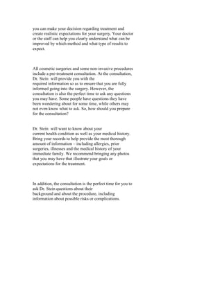 you can make your decision regarding treatment and
create realistic expectations for your surgery. Your doctor
or the staff can help you clearly understand what can be
improved by which method and what type of results to
expect.



All cosmetic surgeries and some non-invasive procedures
include a pre-treatment consultation. At the consultation,
Dr. Stein will provide you with the
required information so as to ensure that you are fully
informed going into the surgery. However, the
consultation is also the perfect time to ask any questions
you may have. Some people have questions they have
been wondering about for some time, while others may
not even know what to ask. So, how should you prepare
for the consultation?


Dr. Stein will want to know about your
current health condition as well as your medical history.
Bring your records to help provide the most thorough
amount of information – including allergies, prior
surgeries, illnesses and the medical history of your
immediate family. We recommend bringing any photos
that you may have that illustrate your goals or
expectations for the treatment.



In addition, the consultation is the perfect time for you to
ask Dr. Stein questions about their
background and about the procedure, including
information about possible risks or complications.
 
