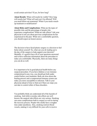 avoid certain activities? If yes, for how long?

About Results: When will results be visible? How long
will results last? What will and won’t be affected? Will
you need follow-up treatments? What if you need a touch-
up treatment or modification?

About Risks and Complications: What are the types of
possible risks and the percentage of people who
experience complications? What are side effects? Ask your
physician to tell you about previous complications he has
experienced in the past. While not a comfortable question,
you should expect an honest answer.



The decision to have facial plastic surgery is a decision to feel
better about yourself. So, what can you do leading up to
the day of the surgery to help support your decision?
Mentally, it’s good to have all of your questions answered
and to have sufficient information about the procedure to
make you comfortable. Physically, there are many things
you can do as well.



It is important to be in good physical health before any
surgical procedure. If you have diabetes or are immune-
compromised in any way, you should get both under
control before your treatment. Both can slow-down the
healing process and a compromised immune system can
make you more susceptible to infection. Talk to your
physician ahead of time to find out if there are steps you
can take to control either of these disorders.



You probably think you understand all of the hazards of
smoking. And while everyday side-effects are well
known, the surgical side-effects are very serious. Smoking
can cause complications both in surgery as well as during
the recovery process. People who smoke have a tougher
time under anesthesia. Also, smoking restricts blood
vessels, making it very difficult for your cells to receive
 