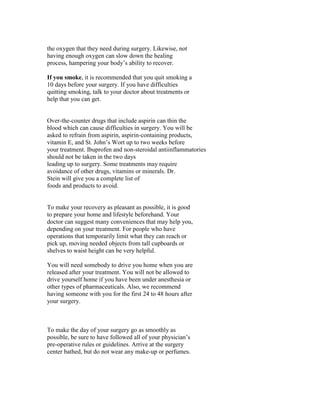 the oxygen that they need during surgery. Likewise, not
having enough oxygen can slow down the healing
process, hampering your body’s ability to recover.

If you smoke, it is recommended that you quit smoking a
10 days before your surgery. If you have difficulties
quitting smoking, talk to your doctor about treatments or
help that you can get.


Over-the-counter drugs that include aspirin can thin the
blood which can cause difficulties in surgery. You will be
asked to refrain from aspirin, aspirin-containing products,
vitamin E, and St. John’s Wort up to two weeks before
your treatment. Ibuprofen and non-steroidal antiinflammatories
should not be taken in the two days
leading up to surgery. Some treatments may require
avoidance of other drugs, vitamins or minerals. Dr.
Stein will give you a complete list of
foods and products to avoid.


To make your recovery as pleasant as possible, it is good
to prepare your home and lifestyle beforehand. Your
doctor can suggest many conveniences that may help you,
depending on your treatment. For people who have
operations that temporarily limit what they can reach or
pick up, moving needed objects from tall cupboards or
shelves to waist height can be very helpful.

You will need somebody to drive you home when you are
released after your treatment. You will not be allowed to
drive yourself home if you have been under anesthesia or
other types of pharmaceuticals. Also, we recommend
having someone with you for the first 24 to 48 hours after
your surgery.



To make the day of your surgery go as smoothly as
possible, be sure to have followed all of your physician’s
pre-operative rules or guidelines. Arrive at the surgery
center bathed, but do not wear any make-up or perfumes.
 