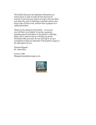 This booklet discusses the important information you
need to know in order to make the best decision for
yourself. It also discusses aspects of surgery that can affect
your daily life, such as financing or payment options, how
long to take off from work, and how best to prepare for a
surgical procedure.

Thank you for asking for this booklet – we are sure
you will find it very helpful. If you have questions
regarding specific procedures or the practice’s offerings,
please call or email us and we will help you get the
information that you need. We can also help to set up a
consultation to help you determine if facial plastic surgery is
the right option for you.

Warmest Regards,
Dr. Adam Stein

919-261-7099
Manager@steinplasticsurgery.com
 
