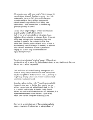 All surgeries come with some level of risk or chance for
complications, although the chances are very low. It is
important for you to be fully informed before your
treatment and your doctor will go over possible
complications with you in full detail during your
consultation. This is also the time to ask them any
questions you may still have.

Closely follow all pre-and post-operative instructions
given to you by your Dr. Stein or their
staff. If you have been asked to avoid certain foods,
medicines, drugs, vitamins or minerals, do so. If you are
told to wear a compression garment or refrain from
certain activities after the treatment, follow these
instructions. They are made with your safety in mind as
well as to help your recovery go as smoothly as possible.
Read for more information on how to prepare for
surgery and to more fully understand what to
expect during recovery.



There is no such thing as “scarless” surgery. If there is an
incision, there will be a scar. Dr. Stein takes great care to place incisions in the most
discreet places whenever possible.


Each individual will scar differently: some people will
heal with barely a trace of an incision mark while others
may be susceptible to darker or raised scars. A minority of
people may develop keloid scars (bumpy scar tissue that
sometimes requires revision).

Scars have a long healing cycle. You will see remarkable
changes in your scars in the first three months but you
will not know what a scar will ultimately look like for 12
to 24 months after surgery. Scars take a long time to
mature. So, while scars become less and less noticeable, it is
important to remember that it may take a year or two
before your scar has completed its healing cycle.



Recovery is an important part of the cosmetic or plastic
surgery experience. It’s important to take good care of
 