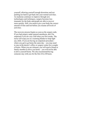 yourself, allowing yourself enough downtime and not
pushing too hard to get back into your normal activities.
As medicine continues to improve through new
technologies and techniques, surgery becomes less
traumatic for the body and people are able to recover
more quickly. Still, you need to give your body the correct
amount of time and rest before you resume all levels of
activities.

The recovery process begins as soon as the surgery ends.
If you had surgery under general anesthesia, don’t be
surprised if you are very cold when you first awake. The
nurse will wrap you in a warming blanket to help fight
any chills. If you are having an outpatient procedure –
where you get to go home the same day – you may need
to stay at the doctor’s office or surgery center for a couple
of hours. When you are released, you will need a friend or
family member to drive you home – you will not be able
to drive yourself home. We also recommend having
someone stay with you for the first 24 to 48 hours.
 