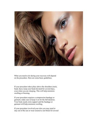 What you need to do during your recovery will depend
on the procedure. Here are some basic guidelines.



If your procedure takes place above the shoulders (neck,
head, face), keep your head elevated for several days,
even when you are sleeping. This will help minimize
swelling or bruising.

If your procedure requires a compression bandage or
garment, make sure to keep it on for the full duration.
Your body needs extra support and the bandage or
garment will help minimize swelling.

If your procedure involved your skin you may need to
stay out of the sun or wear extensive sun block for several
 