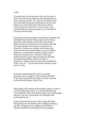 weeks.

Your physician will let you know when you’ll be able to
bathe, wear make up, do light activities and participate in
more strenuous activities. You may feel as though you are
an exceptionally strong and resilient person, but you still
need to give yourself the gift of time and rest when it
comes to recovery. Take it easy. Take it slowly. Treat
yourself kindly and, before you know it, you’ll be back to
all your normal activities.


Facial plastic surgery procedures can help you look better and
feel better about yourself. Many people say that it helps
them look on the outside how they feel on the inside.
Others say that it gives them the self-confidence that they
have been lacking or the courage to be more true to
themselves. Each person is unique and will have their
reasons for having a treatment. But, once you’ve had the
treatment, it is important to continue to treat yourself
kindly and with great care. Continue to follow age-
defying activities such as getting enough rest, lowering
stress and eating healthy. Follow your doctor’s
instructions. And get ready for many, many compliments
on the “new you” – the you that has been waiting to come
out for so long.



If you have made the decision to have a cosmetic
procedure, why not support it with a healthier lifestyle?
Your actions can help the procedure last longer, ensuring
a vibrant, healthy, happy vision of you.



Many people seek cosmetic or facial plastic surgery in order to
“turn back the hands of time” or to at least help them age
more gracefully. While facial plastic surgery can’t stop the aging
process, it can slow it down quite a bit, especially with
some help from you.

Protect Yourself From the Sun. The sun ages skin faster
than anything else. By breaking down collagen and drying
out skin, sun damage causes sagging and wrinkles to
flourish. In addition, sun damage can create unsightly
 