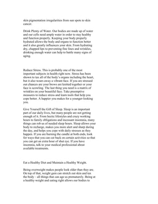 skin pigmentation irregularities from sun spots to skin
cancer.

Drink Plenty of Water. Our bodies are made up of water
and our cells need ample water in order to stay healthy
and function properly. Keeping your body properly
hydrated allows the body and organs to function better
and it also greatly influences your skin. From hydrating
dry, chapped lips to preventing fine lines and wrinkles,
drinking enough water can help to battle many signs of
aging.



Reduce Stress. This is probably one of the most
important subjects in health right now. Stress has been
shown to tax all of the body’s organs including the heart,
but it also wears away a vibrant face. If you are stressed
out chances are your brows are knitted together or your
face is scowling. The last thing you need is a matrix of
wrinkles on your beautiful face. Take preemptive
measures to reduce stress and learn tools that help you
cope better. A happier you makes for a younger-looking
you.

Give Yourself the Gift of Sleep. Sleep is an important
part of our daily lives, but many people are not getting
enough of it. From hectic lifestyles and crazy working
hours to family obligations and incessant insomnia, many
things can rob us of needed sleep hours. Sleep allows your
body to recharge, makes you more alert and sharp during
the day, and helps you cope with daily stresses as they
happen. If you are burning the candle at both ends, look
for ways that you can cut back on certain activities so that
you can get an extra hour of shut eye. If you have
insomnia, talk to your medical professional about
available treatments.



Eat a Healthy Diet and Maintain a Healthy Weight.

Being overweight makes people look older than they are.
On top of that, weight gain can stretch out skin and tax
the body – all things that can age us prematurely. Being at
a healthy weight and eating right allows our bodies to
 