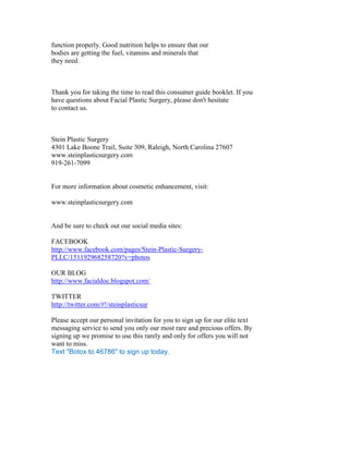 function properly. Good nutrition helps to ensure that our
bodies are getting the fuel, vitamins and minerals that
they need.



Thank you for taking the time to read this consumer guide booklet. If you
have questions about Facial Plastic Surgery, please don't hesitate
to contact us.



Stein Plastic Surgery
4301 Lake Boone Trail, Suite 309, Raleigh, North Carolina 27607
www.steinplasticsurgery.com
919-261-7099


For more information about cosmetic enhancement, visit:

www.steinplasticsurgery.com


And be sure to check out our social media sites:

FACEBOOK
http://www.facebook.com/pages/Stein-Plastic-Surgery-
PLLC/151192968258720?v=photos

OUR BLOG
http://www.facialdoc.blogspot.com/

TWITTER
http://twitter.com/#!/steinplasticsur

Please accept our personal invitation for you to sign up for our elite text
messaging service to send you only our most rare and precious offers. By
signing up we promise to use this rarely and only for offers you will not
want to miss.
Text "Botox to 46786" to sign up today.
 