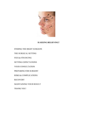 IS SEEING BELIEVING?


FINDING THE RIGHT SURGEON

THE SURGICAL SETTING

FEES & FINANCING

SETTING EXPECTATIONS

YOUR CONSULTATION

PREPARING FOR SURGERY

RISKS & COMPLICATIONS

RECOVERY

MAINTAINING YOUR RESULT

THANK YOU!
 
