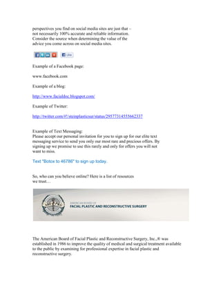 perspectives you find on social media sites are just that –
not necessarily 100% accurate and reliable information.
Consider the source when determining the value of the
advice you come across on social media sites.




Example of a Facebook page:

www.facebook.com

Example of a blog:

http://www.facialdoc.blogspot.com/

Example of Twitter:

http://twitter.com/#!/steinplasticsur/status/29577314555662337


Example of Text Messaging:
Please accept our personal invitation for you to sign up for our elite text
messaging service to send you only our most rare and precious offers. By
signing up we promise to use this rarely and only for offers you will not
want to miss.

Text "Botox to 46786" to sign up today.


So, who can you believe online? Here is a list of resources
we trust…




The American Board of Facial Plastic and Reconstructive Surgery, Inc.,® was
established in 1986 to improve the quality of medical and surgical treatment available
to the public by examining for professional expertise in facial plastic and
reconstructive surgery.
 
