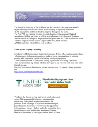 The American Academy of Facial Plastic and Reconstructive Surgery is the world's
largest specialty association for facial plastic surgery. It represents more than
 2,700 facial plastic and reconstructive surgeons throughout the world.
The AAFPRS is a National Medical Specialty Society of the American Medical
Association (AMA), and holds an official seat in both the AMA House of Delegates
 and the American College of Surgeons board of governors. AAFPRS members are board
 certified surgeons whose focus is surgery of the face, head, and neck.
AAFPRS members subscribe to a code of ethics.


Facial plastic surgery Financing

In today's world of mainstream facial plastic surgery, doctors who practice such medicine
 often partner with finance companies to make payment plans available to potential
patients who may not be capable of affording a lump-sum payment.
These companies work like any other lending organization in offering a payment
 plan and accompanying interest rate that allow you to pay for your work over time rather
than all at once.
For more information about our no interest payment plan (12 months) please go to this
site:
http://www.unitedmedicalcredit.com/




You know the famous saying: a picture is worth a thousand
words. This axiom couldn’t be more true than when
researching facial plastic surgery or treatments for
yourself. When you begin to explore different techniques,
procedures and physicians, you will have the opportunity
to look at many photos – Before-and-After photos that show
patient improvement and surgeon results as well as the
benefits or limitations to certain procedures. Think of them
 