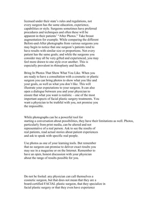 licensed under their state’s rules and regulations, not
every surgeon has the same education, experience,
capabilities or style. Surgeons sometimes have preferred
procedures and techniques and often these will be
apparent in their patients’ “After Photos.” Take breast
augmentation for example. While comparing the different
Before-and-After photographs from various surgeons you
may begin to notice that one surgeon’s patients tend to
have results with similar size or proportions. Not every
patient has the same goals; and while the surgeons you
consider may all be very gifted and experienced, you may
feel more drawn to one style over another. This is
especially prevalent in rhinoplasty and facelifts.

Bring In Photos That Show What You Like. When you
are ready to have a consultation with a cosmetic or plastic
surgeon you can bring photos to show what you like and
your goals, as well as what you don’t like. This will
illustrate your expectations to your surgeon. It can also
open a dialogue between you and your physician to
ensure that what you want is realistic – one of the most
important aspects of facial plastic surgery treatments. You
want a physician to be truthful with you, not promise you
the impossible.


While photographs can be a powerful tool for
starting a conversation about possibilities, they have their limitations as well. Photos,
particularly from print media, can be altered and not
representative of a real person. Ask to see the results of
real patients, read actual stories about patient experiences
and ask to speak with specific real people.

Use photos as one of your learning tools. But remember
that no surgeon can promise to deliver exact results you
may see in a magazine or on the Internet. Remember to
have an open, honest discussion with your physician
about the range of results possible for you.




Do not be fooled: any physician can call themselves a
cosmetic surgeon, but that does not mean that they are a
board-certified FACIAL plastic surgeon, that they specialize in
facial plastic surgery or that they even have experience
 