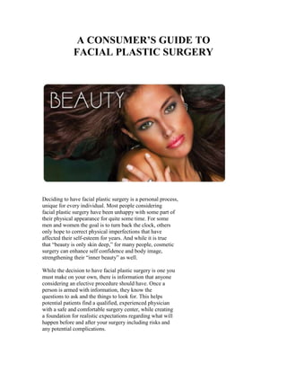 A CONSUMER’S GUIDE TO
              FACIAL PLASTIC SURGERY




Deciding to have facial plastic surgery is a personal process,
unique for every individual. Most people considering
facial plastic surgery have been unhappy with some part of
their physical appearance for quite some time. For some
men and women the goal is to turn back the clock, others
only hope to correct physical imperfections that have
affected their self-esteem for years. And while it is true
that “beauty is only skin deep,” for many people, cosmetic
surgery can enhance self confidence and body image,
strengthening their “inner beauty” as well.

While the decision to have facial plastic surgery is one you
must make on your own, there is information that anyone
considering an elective procedure should have. Once a
person is armed with information, they know the
questions to ask and the things to look for. This helps
potential patients find a qualified, experienced physician
with a safe and comfortable surgery center, while creating
a foundation for realistic expectations regarding what will
happen before and after your surgery including risks and
any potential complications.
 