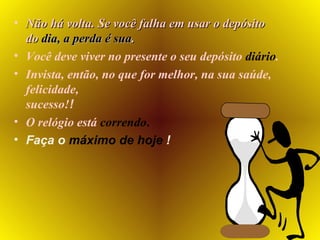 Não há volta. Se você falha em usar o depósito do  dia,   a perda é sua . Você deve viver no presente o seu depósito  diário . Invista, então, no que for melhor, na sua   saúde, felicidade,  sucesso! ! O relógio está  correndo . Faça o  máximo de   hoje  ! 