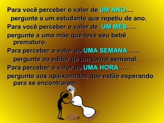 Para você perceber o valor de  UM ANO ….  pergunte a um estudante que repetiu de ano. Para você perceber o valor de  UM MÊS ….. pergunte a uma mãe que teve seu bebê prematuro.   Para perceber o valor de  UMA SEMANA …… pergunte ao editor de um jornal semanal.   Para perceber o valor de  UMA HORA …… pergunte aos apaixonados que estão esperando para se encontrarem. 