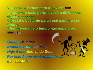 Valorize cada momento que você   tem ! E valorize-o mais porque você o divide com alguém especial,  especial o bastante para você gastar o seu tempo. E lembre-se que o tempo não espera por  ninguém . Ontem é   historia .   Amanhã é  um  mistério . Hoje é uma  dádiva de Deus . Por isso é que ele é chamado …. o   Presente !! 