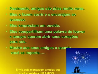 Realmente, amigos são jóias muito raras. Eles o fazem sorrir e o encorajam ao sucesso. Eles emprestam um ouvido.   Eles compartilham uma palavra de louvor e sempre querem abrir seus corações para nós. Mostre aos seus amigos o quanto  você se importa..… Envie esta mensagem a todos que  você considera UM AMIGO. 