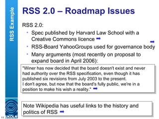 RSS 2.0 – Roadmap Issues RSS 2.0: Spec published by Harvard Law School with a Creative Commons licence RSS-Board YahooGroups used for governance body Many arguments (most recently on proposal to expand board in April 2006): Note Wikipedia has useful links to the history and politics of RSS "Winer has now decided that the board doesn't exist and never had authority over the RSS specification, even though it has published six revisions from July 2003 to the present.  I don't agree, but now that the board's fully public, we're in a position to make his wish a reality." RSS Example 