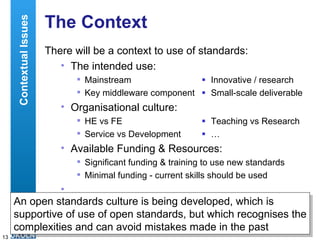 The Context There will be a context to use of standards: The intended use: Mainstream  Innovative / research Key middleware component  Small-scale deliverable Organisational culture: HE vs FE  Teaching vs Research Service vs Development  … Available Funding & Resources: Significant funding & training to use new standards  Minimal funding - current skills should be used … Contextual Issues An open standards culture is being developed, which is supportive of use of open standards, but which recognises the complexities and can avoid mistakes made in the past 