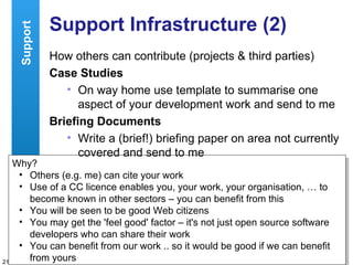 Support Infrastructure (2) How others can contribute (projects & third parties) Case Studies On way home use template to summarise one aspect of your development work and send to me Briefing Documents Write a (brief!) briefing paper on area not currently covered and send to me Why? Others (e.g. me) can cite your work Use of a CC licence enables you, your work, your organisation, … to become known in other sectors – you can benefit from this You will be seen to be good Web citizens You may get the 'feel good' factor – it's not just open source software developers who can share their work You can benefit from our work .. so it would be good if we can benefit from yours Support 